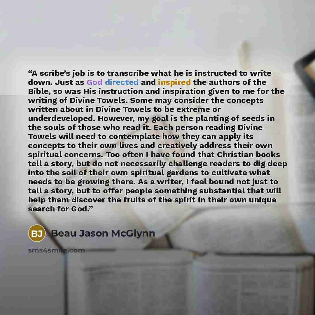 “A scribe’s job is to transcribe what he is instructed to write down. Just as God directed and inspired the authors of the Bible, so was His instruction and inspiration given to me for the writing of Divine Towels. Some may consider the concepts written about in Divine Towels to be extreme or…” quote by Beau Jason McGlynn