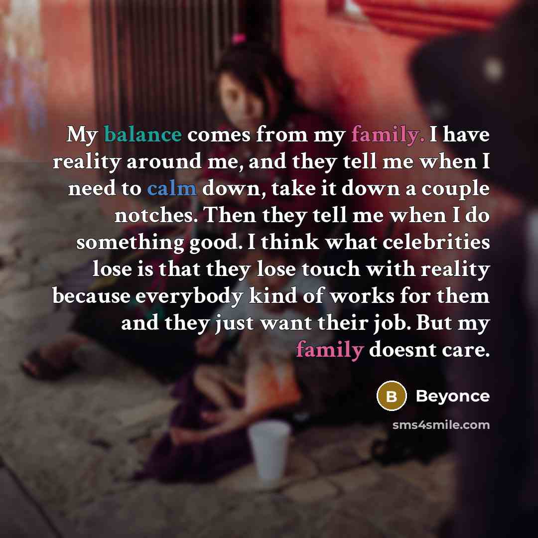 “My balance comes from my family. I have reality around me, and they tell me when I need to calm down, take it down a couple notches. Then they tell me when I do something good. I think what celebrities lose is that they lose touch with reality because everybody kind of works for them and they just…” quote by Beyonce