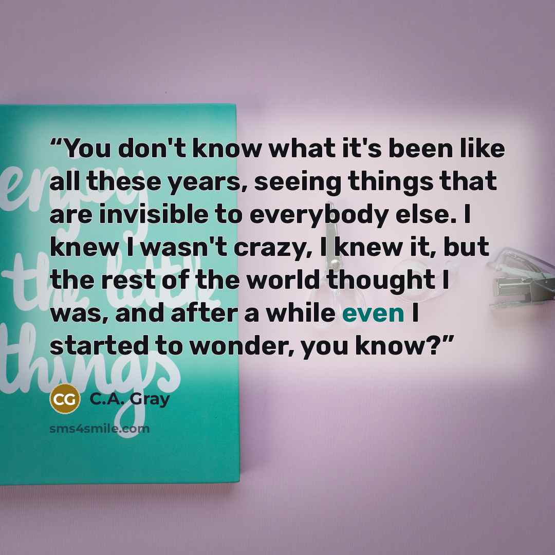“You don't know what it's been like all these years, seeing things that are invisible to everybody else. I knew I wasn't crazy, I knew it, but the rest of the world thought I was, and after a while even I started to wonder, you know?” quote by C.A. Gray