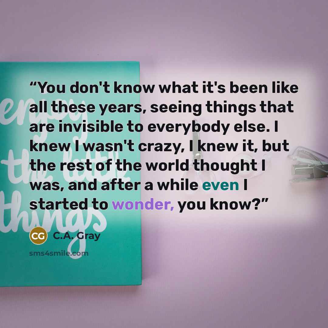 “You don't know what it's been like all these years, seeing things that are invisible to everybody else. I knew I wasn't crazy, I knew it, but the rest of the world thought I was, and after a while even I started to wonder, you know?” quote by C.A. Gray
