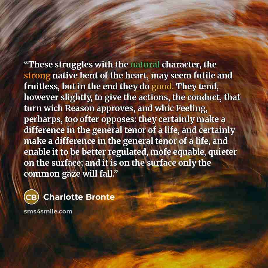 “These struggles with the natural character, the strong native bent of the heart, may seem futile and fruitless, but in the end they do good. They tend, however slightly, to give the actions, the conduct, that turn wich Reason approves, and whic Feeling, perharps, too ofter opposes: they certainly…” quote by Charlotte Bronte