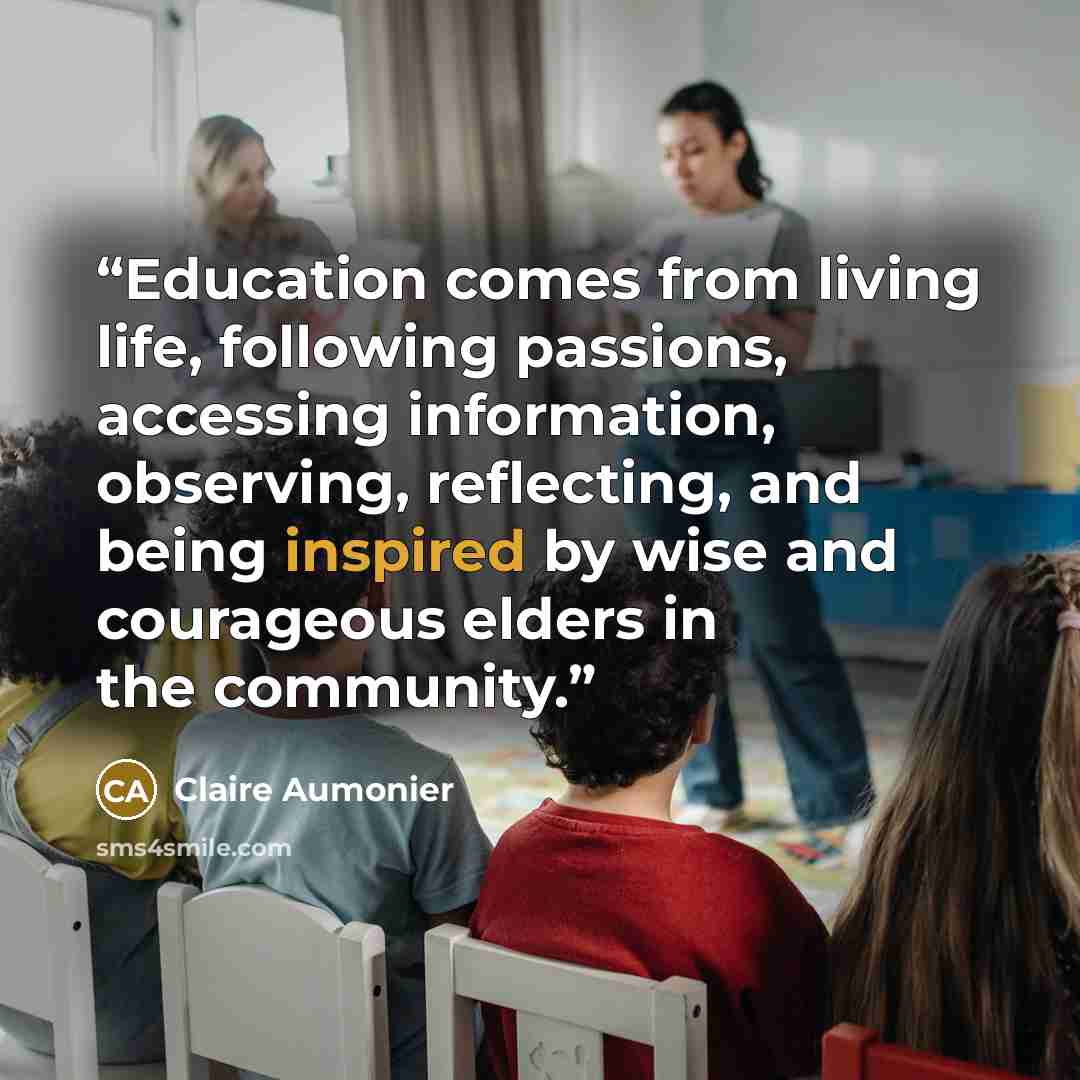 “Education comes from living life, following passions, accessing information, observing, reflecting, and being inspired by wise and courageous elders in the community.” quote by Claire Aumonier