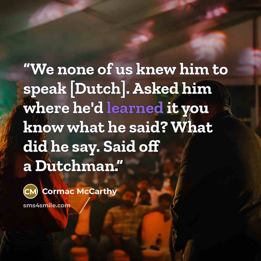 “We none of us knew him to speak [Dutch]. Asked him where he'd learned it you know what he said? What did he say. Said off a Dutchman.” quote by Cormac McCarthy