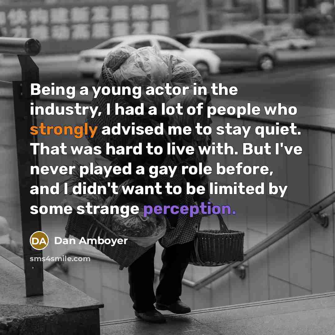 “Being a young actor in the industry, I had a lot of people who strongly advised me to stay quiet. That was hard to live with. But I've never played a gay role before, and I didn't want to be limited by some strange perception.” quote by Dan Amboyer