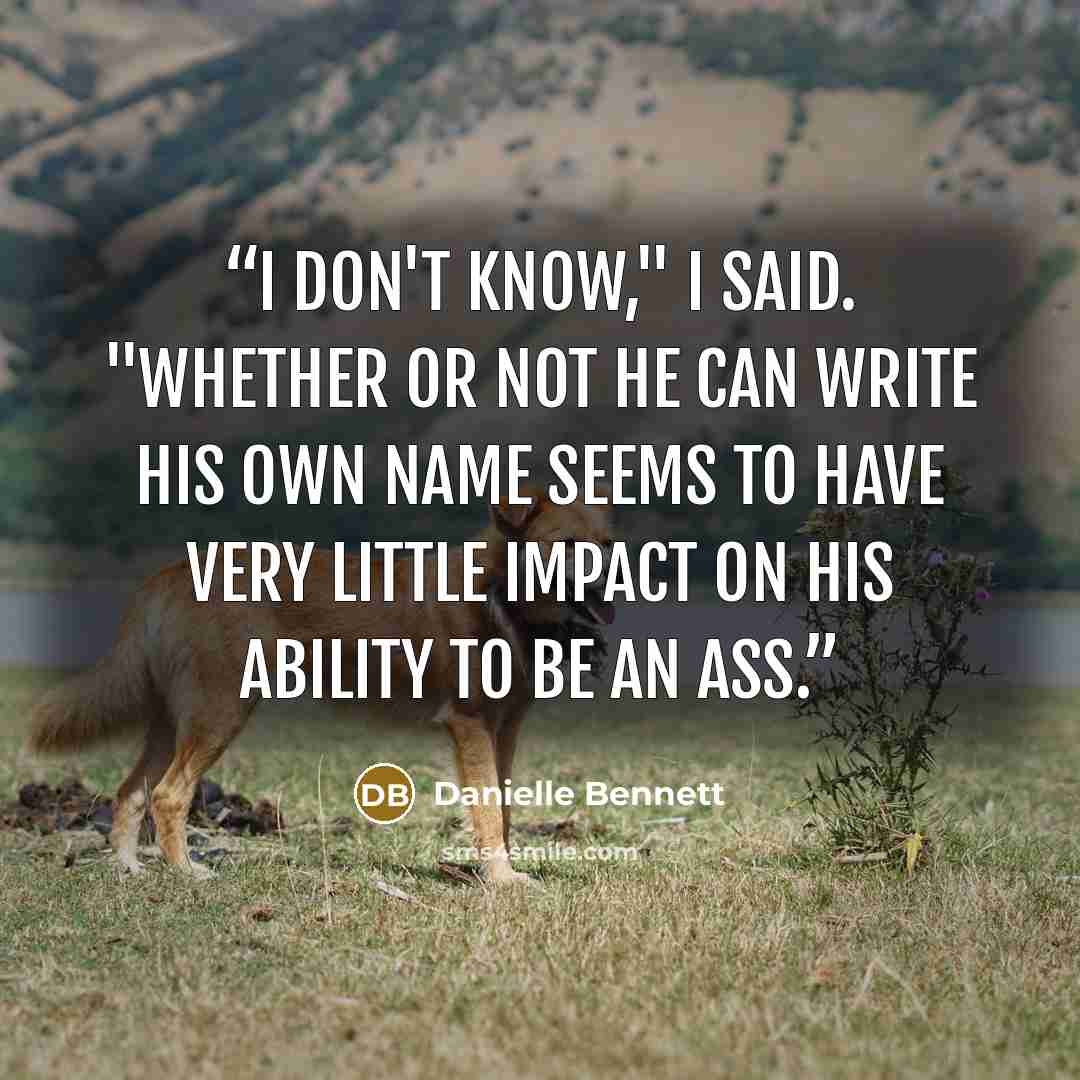 “I don't know," I said. "Whether or not he can write his own name seems to have very little impact on his ability to be an ass.” quote by Danielle Bennett