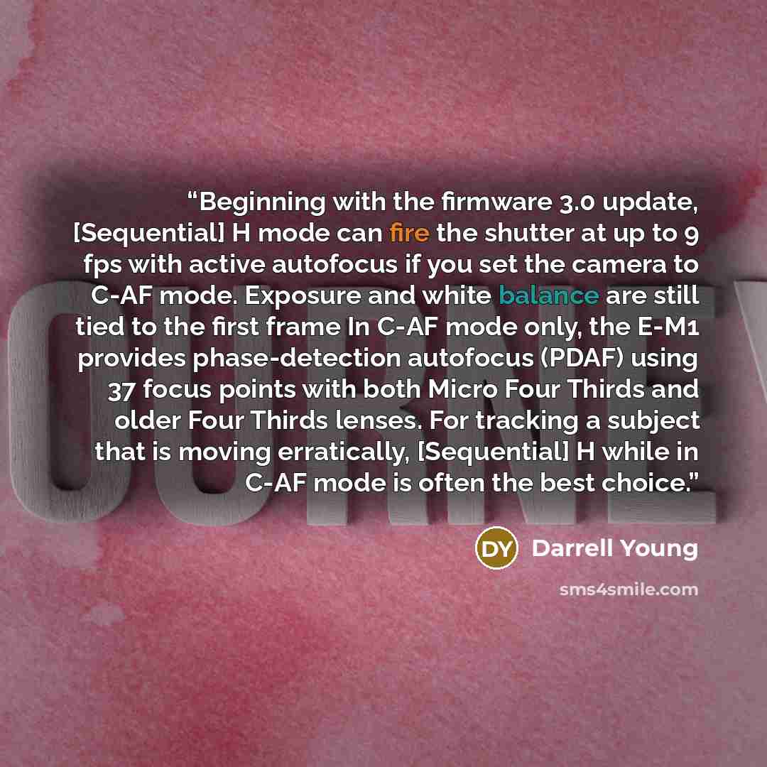 “Beginning with the firmware 3.0 update, [Sequential] H mode can fire the shutter at up to 9 fps with active autofocus if you set the camera to C-AF mode. Exposure and white balance are still tied to the first frame In C-AF mode only, the E-M1 provides phase-detection autofocus (PDAF) using 37…” quote by Darrell Young