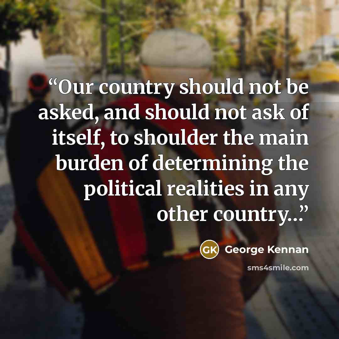 “Our country should not be asked, and should not ask of itself, to shoulder the main burden of determining the political realities in any other country…” quote by George Kennan
