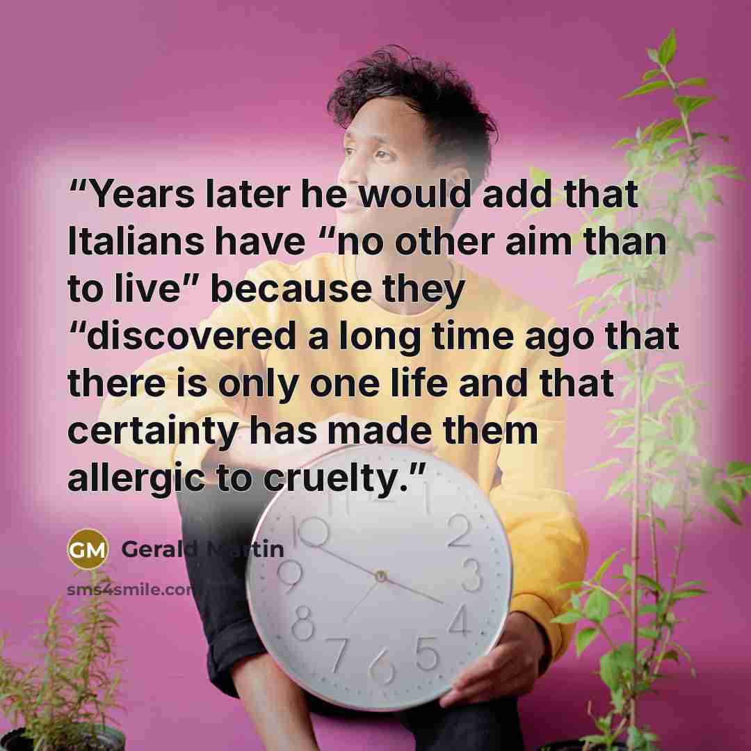 “Years later he would add that Italians have “no other aim than to live” because they “discovered a long time ago that there is only one life and that certainty has made them allergic to cruelty.” quote by Gerald Martin