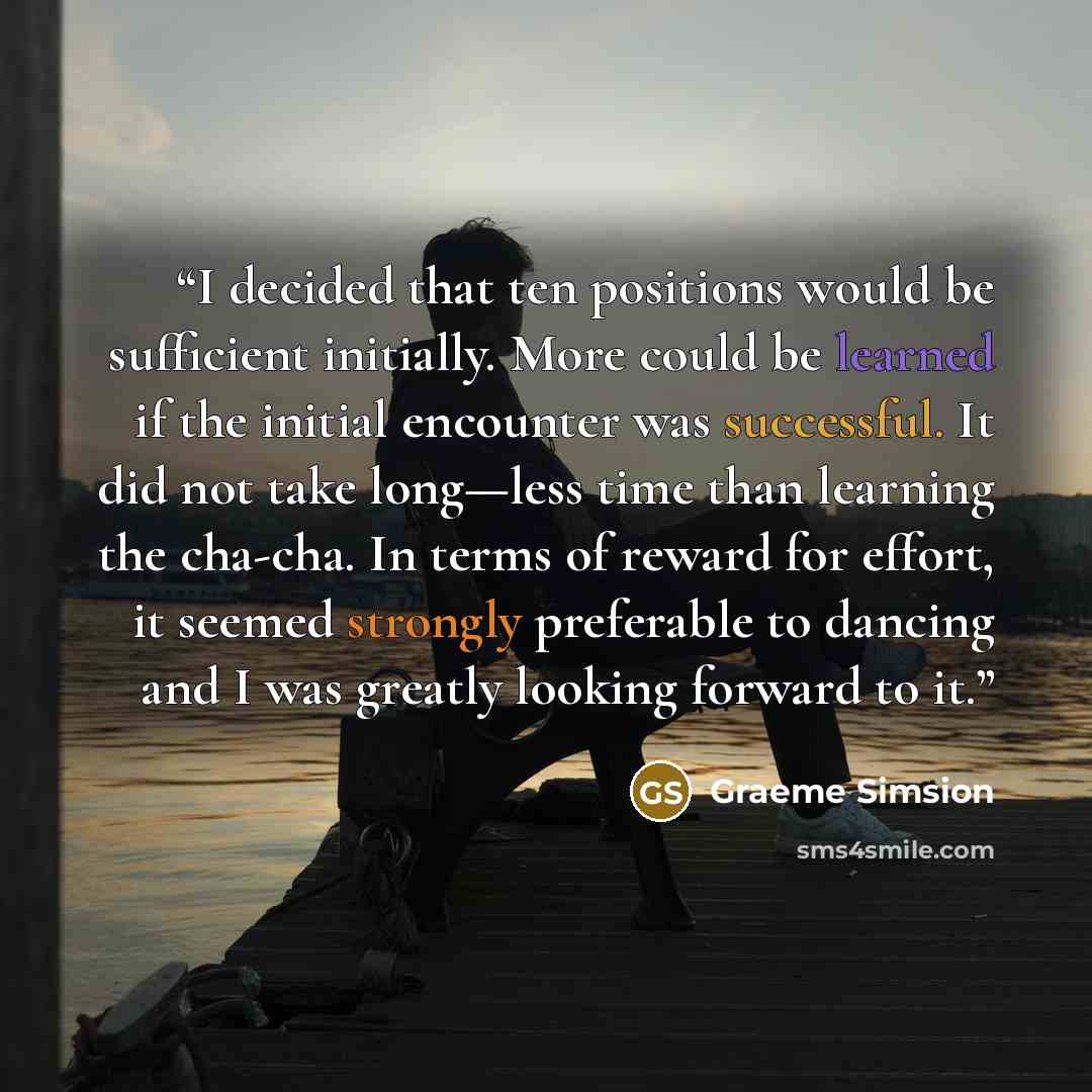 “I decided that ten positions would be sufficient initially. More could be learned if the initial encounter was successful. It did not take long—less time than learning the cha-cha. In terms of reward for effort, it seemed strongly preferable to dancing and I was greatly looking forward to it.” quote by Graeme Simsion