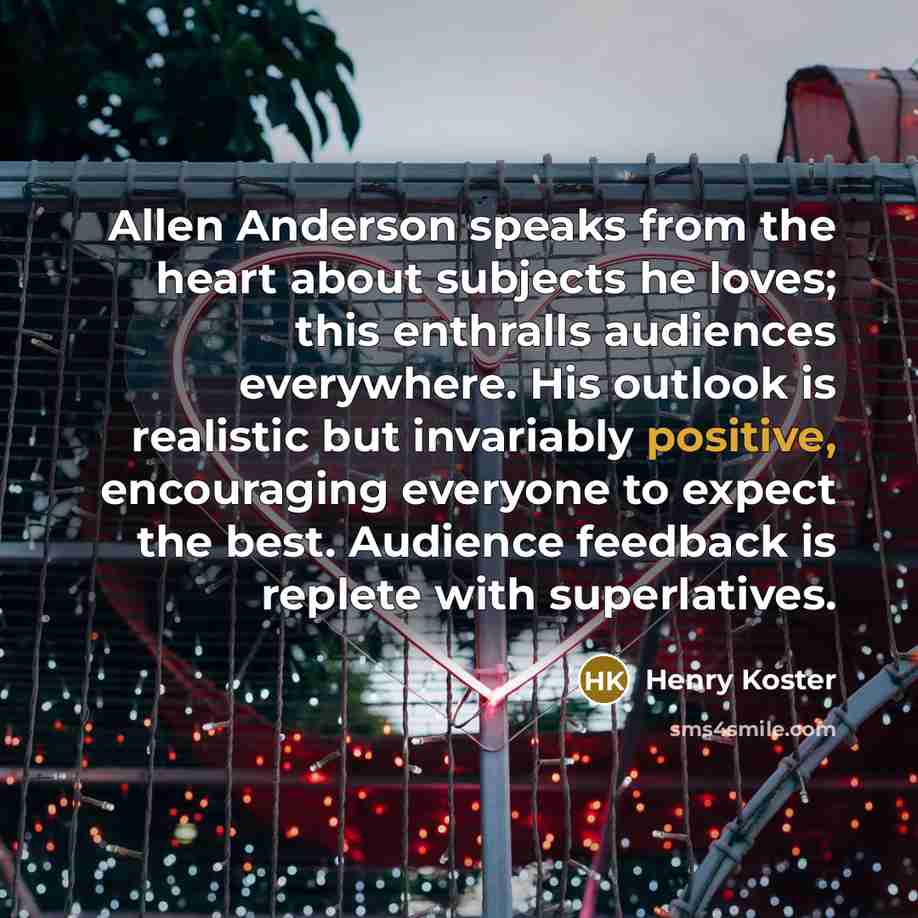 “Allen Anderson speaks from the heart about subjects he loves; this enthralls audiences everywhere. His outlook is realistic but invariably positive, encouraging everyone to expect the best. Audience feedback is replete with superlatives.” quote by Henry Koster