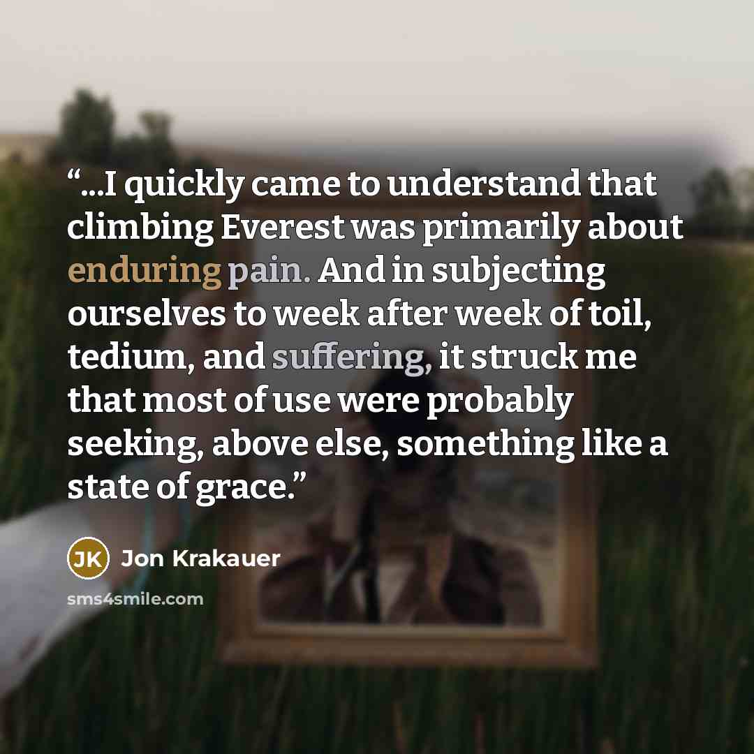 “...I quickly came to understand that climbing Everest was primarily about enduring pain. And in subjecting ourselves to week after week of toil, tedium, and suffering, it struck me that most of use were probably seeking, above else, something like a state of grace.” quote by Jon Krakauer