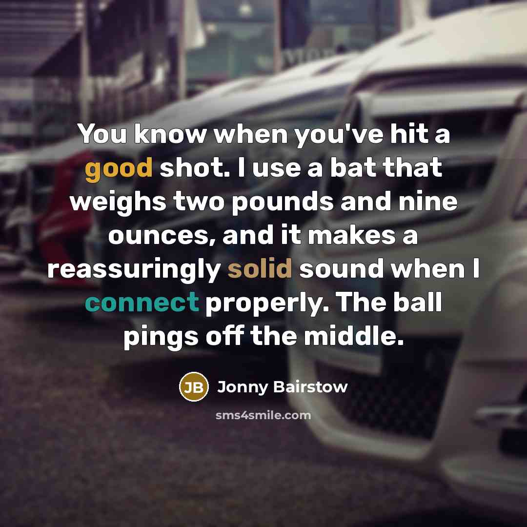 “You know when you've hit a good shot. I use a bat that weighs two pounds and nine ounces, and it makes a reassuringly solid sound when I connect properly. The ball pings off the middle.” quote by Jonny Bairstow