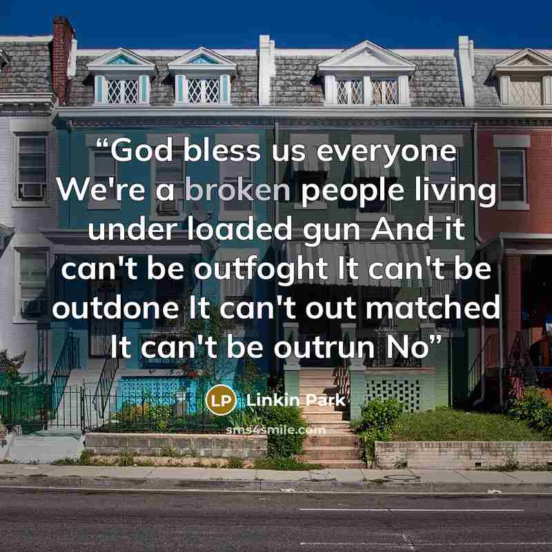“God bless us everyone We're a broken people living under loaded gun And it can't be outfoght It can't be outdone It can't out matched It can't be outrun No” quote by linkin park