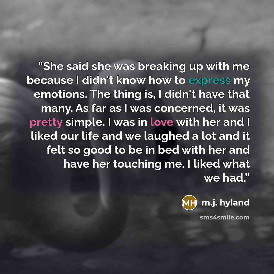 “She said she was breaking up with me because I didn't know how to express my emotions. The thing is, I didn't have that many. As far as I was concerned, it was pretty simple. I was in love with her and I liked our life and we laughed a lot and it felt so good to be in bed with her and have her…” quote by M.J. Hyland