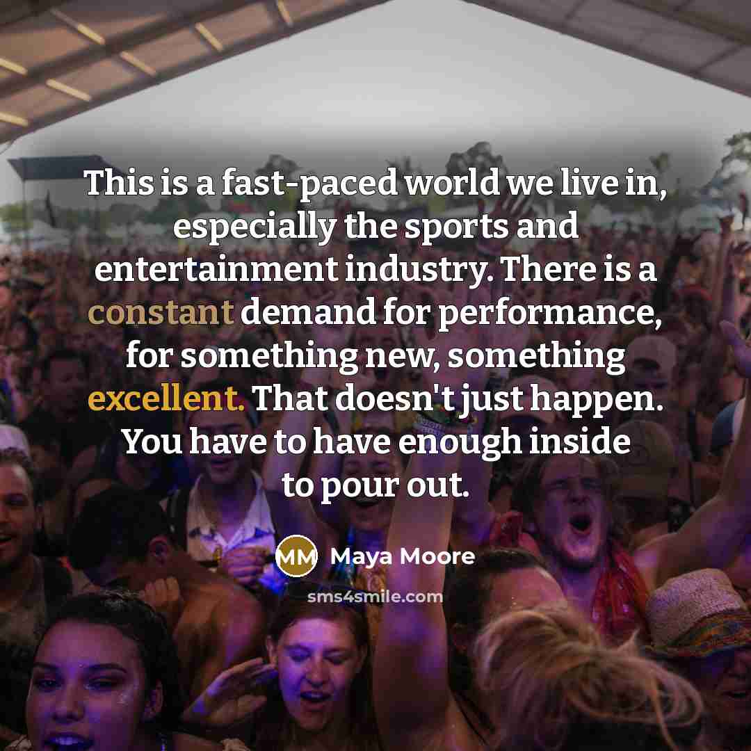 “This is a fast-paced world we live in, especially the sports and entertainment industry. There is a constant demand for performance, for something new, something excellent. That doesn't just happen. You have to have enough inside to pour out.” quote by Maya Moore