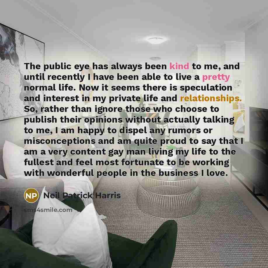 “The public eye has always been kind to me, and until recently I have been able to live a pretty normal life. Now it seems there is speculation and interest in my private life and relationships. So, rather than ignore those who choose to publish their opinions without actually talking to me, I am…” quote by Neil Patrick Harris