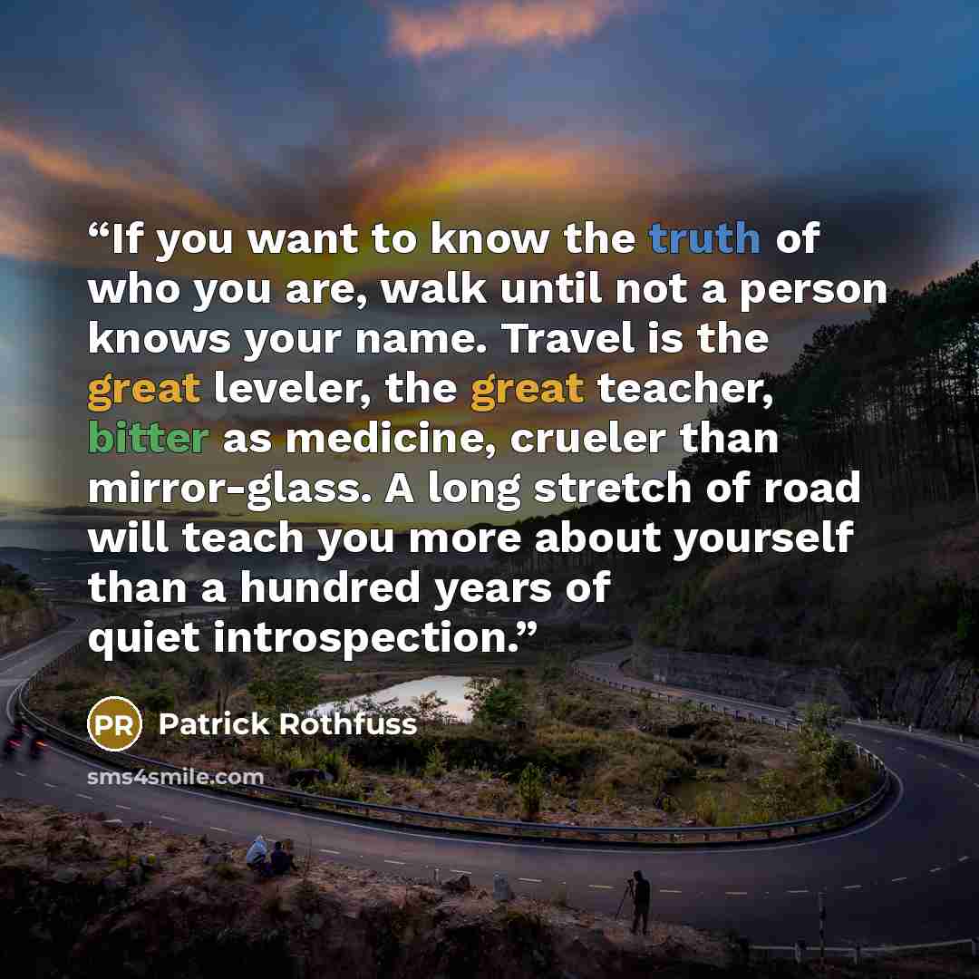 “If you want to know the truth of who you are, walk until not a person knows your name. Travel is the great leveler, the great teacher, bitter as medicine, crueler than mirror-glass. A long stretch of road will teach you more about yourself than a hundred years of quiet introspection.” quote by Patrick Rothfuss