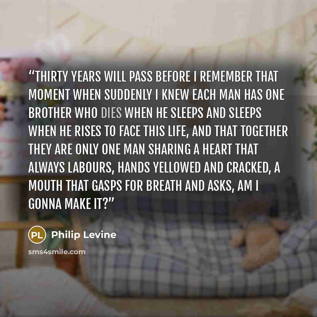 “Thirty years will pass before I remember that moment when suddenly I knew each man has one brother who dies when he sleeps and sleeps when he rises to face this life, and that together they are only one man sharing a heart that always labours, hands yellowed and cracked, a mouth that gasps for…” quote by Philip Levine