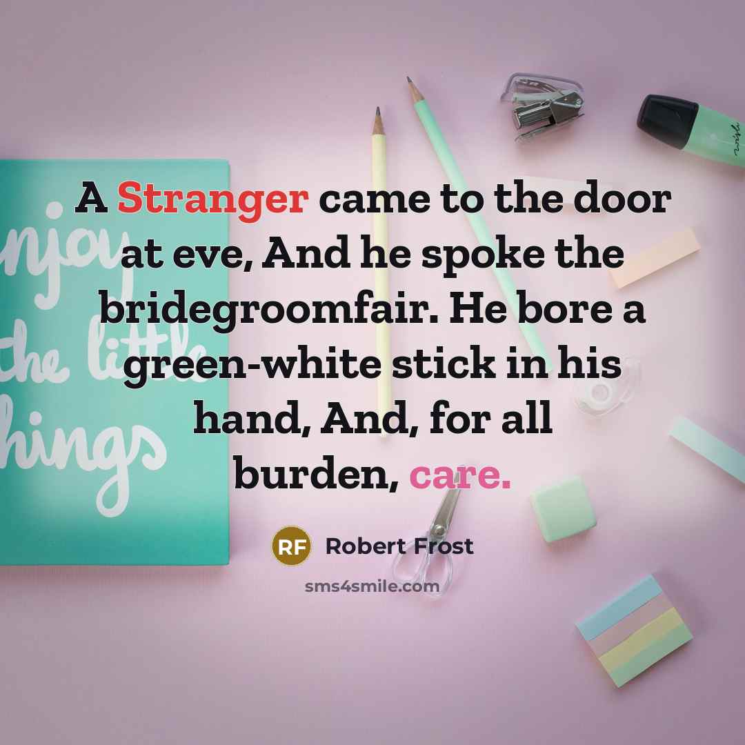 “A Stranger came to the door at eve, And he spoke the bridegroomfair. He bore a green-white stick in his hand, And, for all burden, care.” quote by Robert Frost