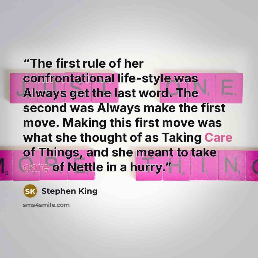 “The first rule of her confrontational life-style was Always get the last word. The second was Always make the first move. Making this first move was what she thought of as Taking Care of Things, and she meant to take care of Nettle in a hurry.” quote by Stephen King