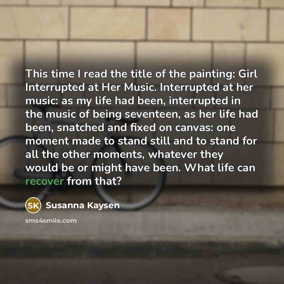 “This time I read the title of the painting: Girl Interrupted at Her Music. Interrupted at her music: as my life had been, interrupted in the music of being seventeen, as her life had been, snatched and fixed on canvas: one moment made to stand still and to stand for all the other moments, whatever…” quote by Susanna Kaysen