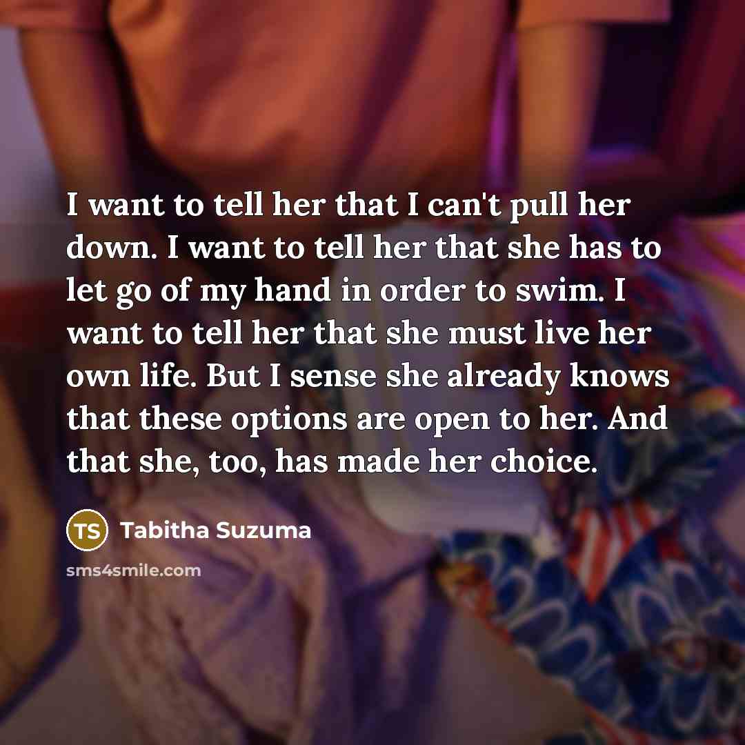 “I want to tell her that I can't pull her down. I want to tell her that she has to let go of my hand in order to swim. I want to tell her that she must live her own life. But I sense she already knows that these options are open to her. And that she, too, has made her choice.” quote by Tabitha Suzuma