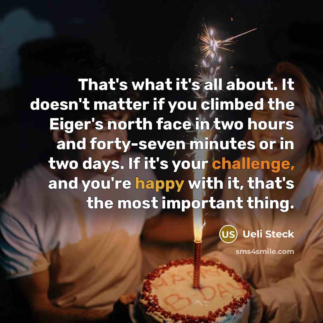 “That's what it's all about. It doesn't matter if you climbed the Eiger's north face in two hours and forty-seven minutes or in two days. If it's your challenge, and you're happy with it, that's the most important thing.” quote by Ueli Steck