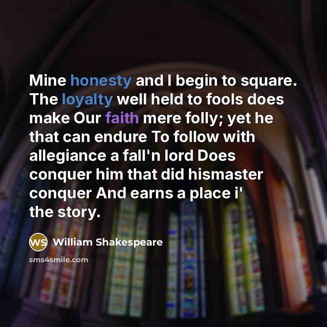 “Mine honesty and I begin to square. The loyalty well held to fools does make Our faith mere folly; yet he that can endure To follow with allegiance a fall'n lord Does conquer him that did hismaster conquer And earns a place i' the story.” quote by William Shakespeare