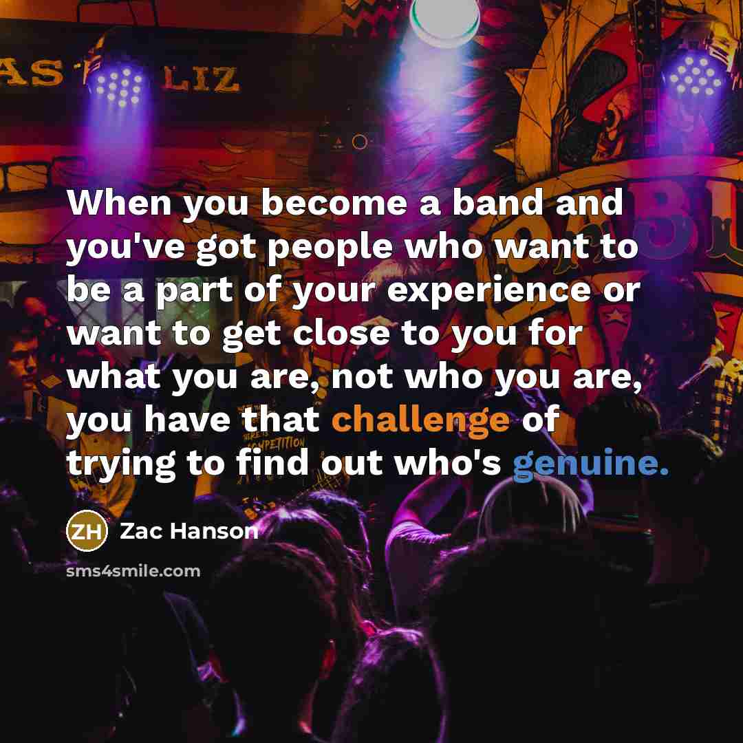 “When you become a band and you've got people who want to be a part of your experience or want to get close to you for what you are, not who you are, you have that challenge of trying to find out who's genuine.” quote by Zac Hanson