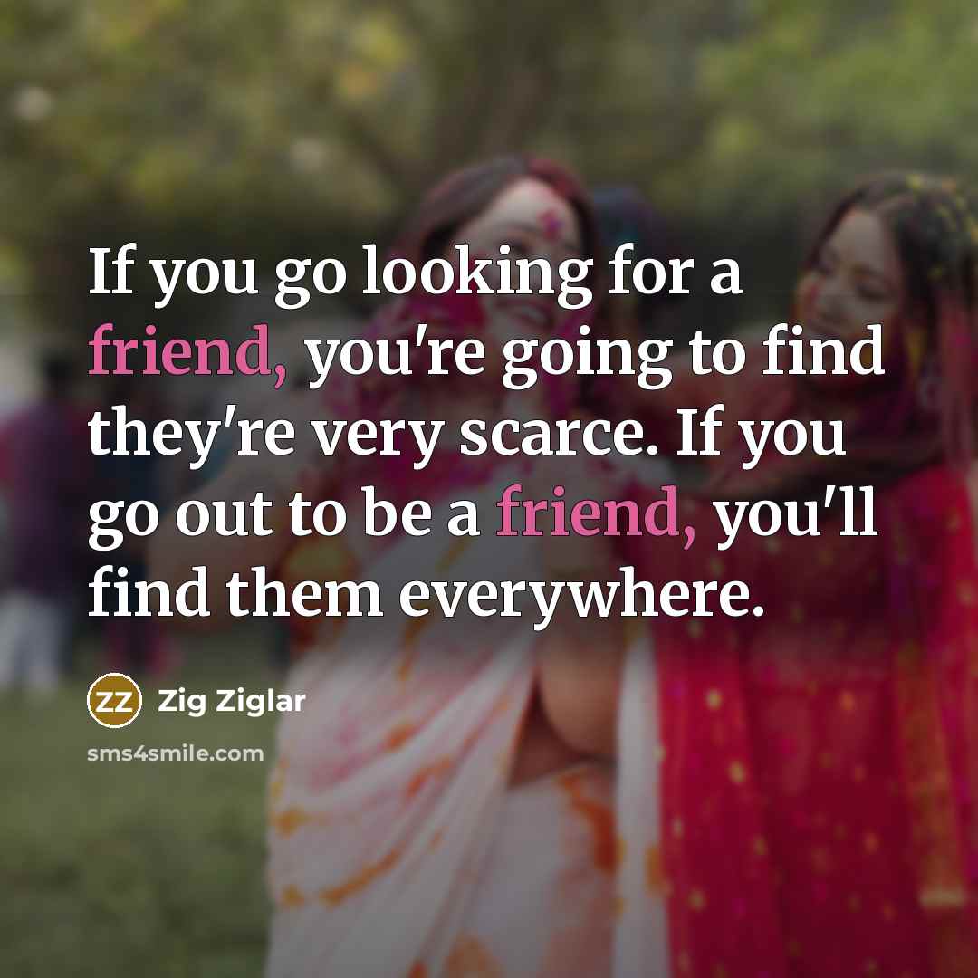 “If you go looking for a friend, you're going to find they're very scarce. If you go out to be a friend, you'll find them everywhere.” quote by Zig Ziglar