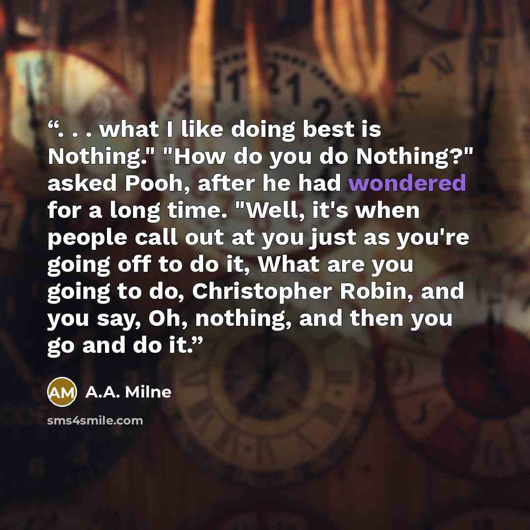 “. . . what I like doing best is Nothing." "How do you do Nothing?" asked Pooh, after he had wondered for a long time. "Well, it's when people call out at you just as you're going off to do it, What are you going to do, Christopher Robin, and you say, Oh, nothing, and then you go and do it.” quote by A.A. Milne