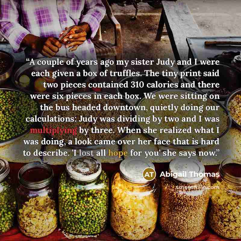 “A couple of years ago my sister Judy and I were each given a box of truffles. The tiny print said two pieces contained 310 calories and there were six pieces in each box. We were sitting on the bus headed downtown, quietly doing our calculations: Judy was dividing by two and I was multiplying by…” quote by Abigail Thomas