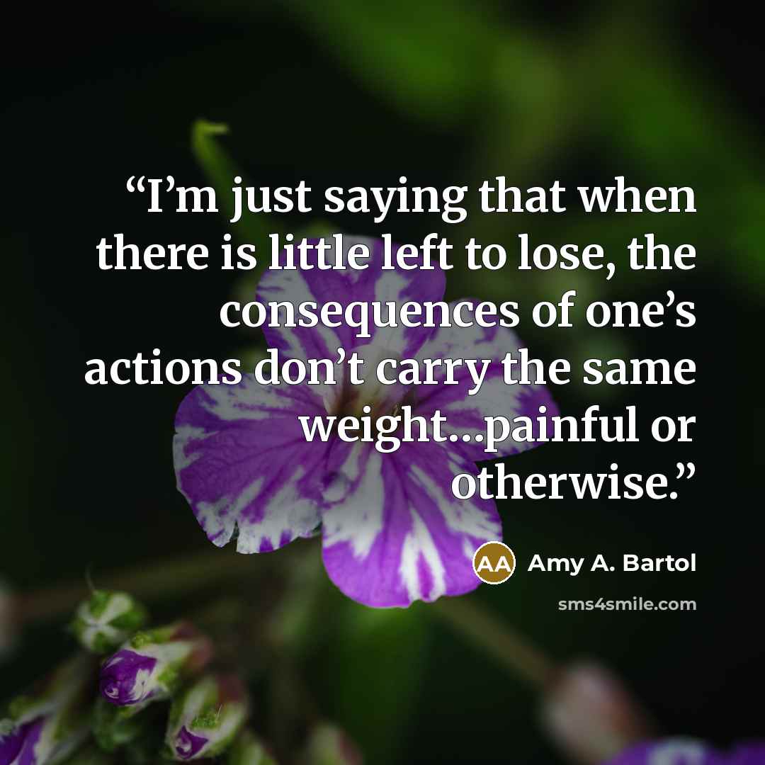 “I’m just saying that when there is little left to lose, the consequences of one’s actions don’t carry the same weight…painful or otherwise.” quote by Amy A. Bartol