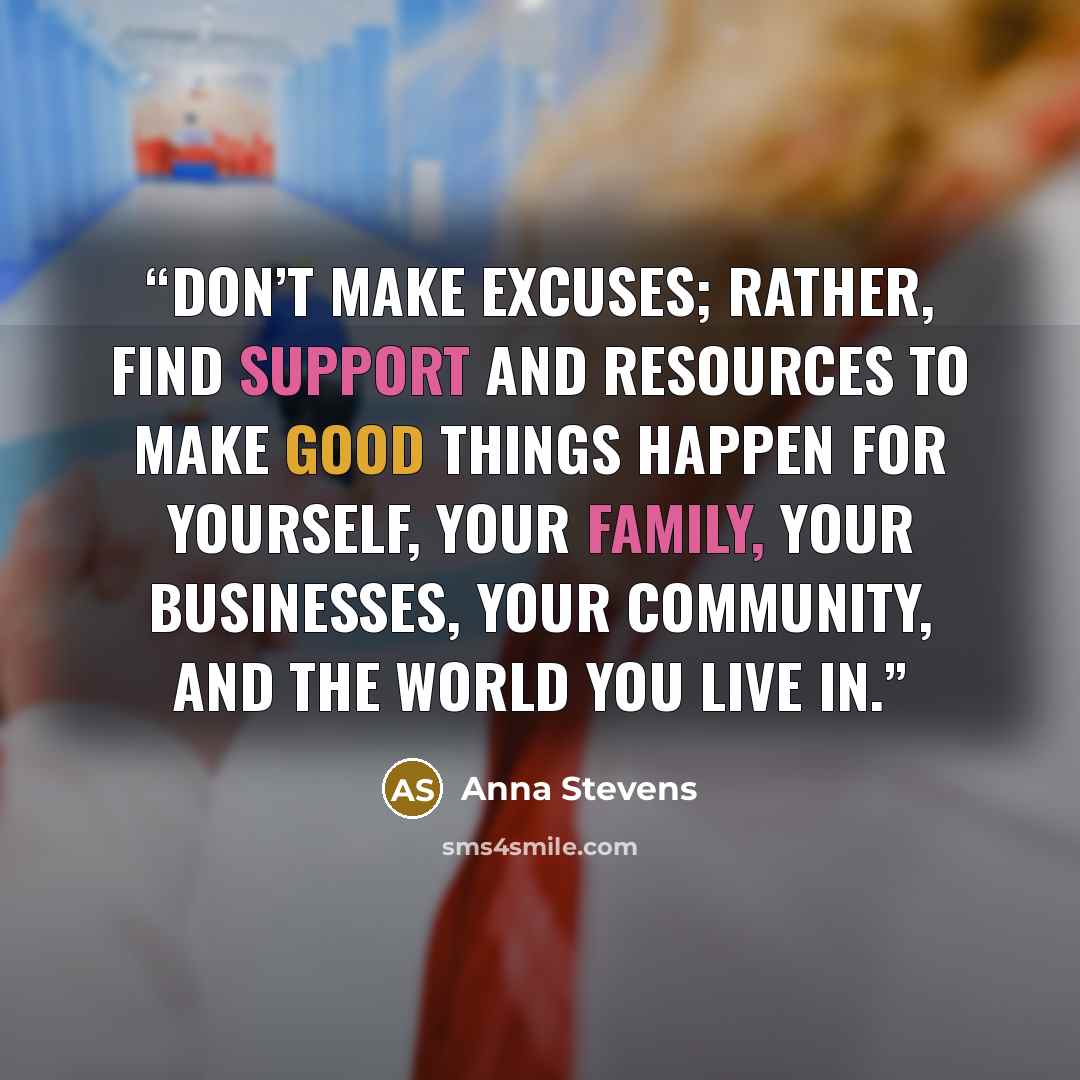 “Don’t make excuses; rather, find support and resources to make good things happen for yourself, your family, your businesses, your community, and the world you live in.” quote by Anna Stevens