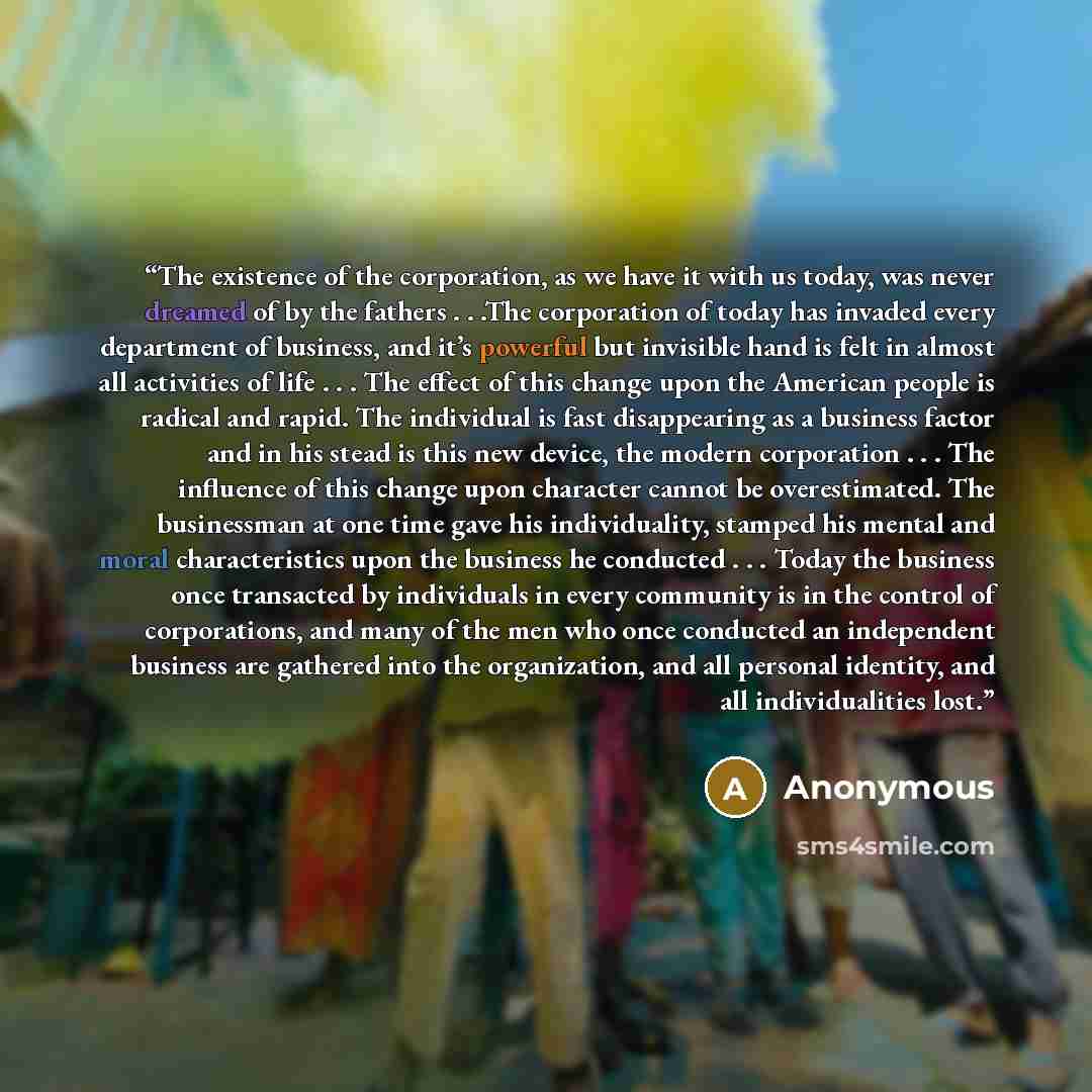 “The existence of the corporation, as we have it with us today, was never dreamed of by the fathers . . .The corporation of today has invaded every department of business, and it’s powerful but invisible hand is felt in almost all activities of life . . . The effect of this change upon the American…” quote by Anonymous