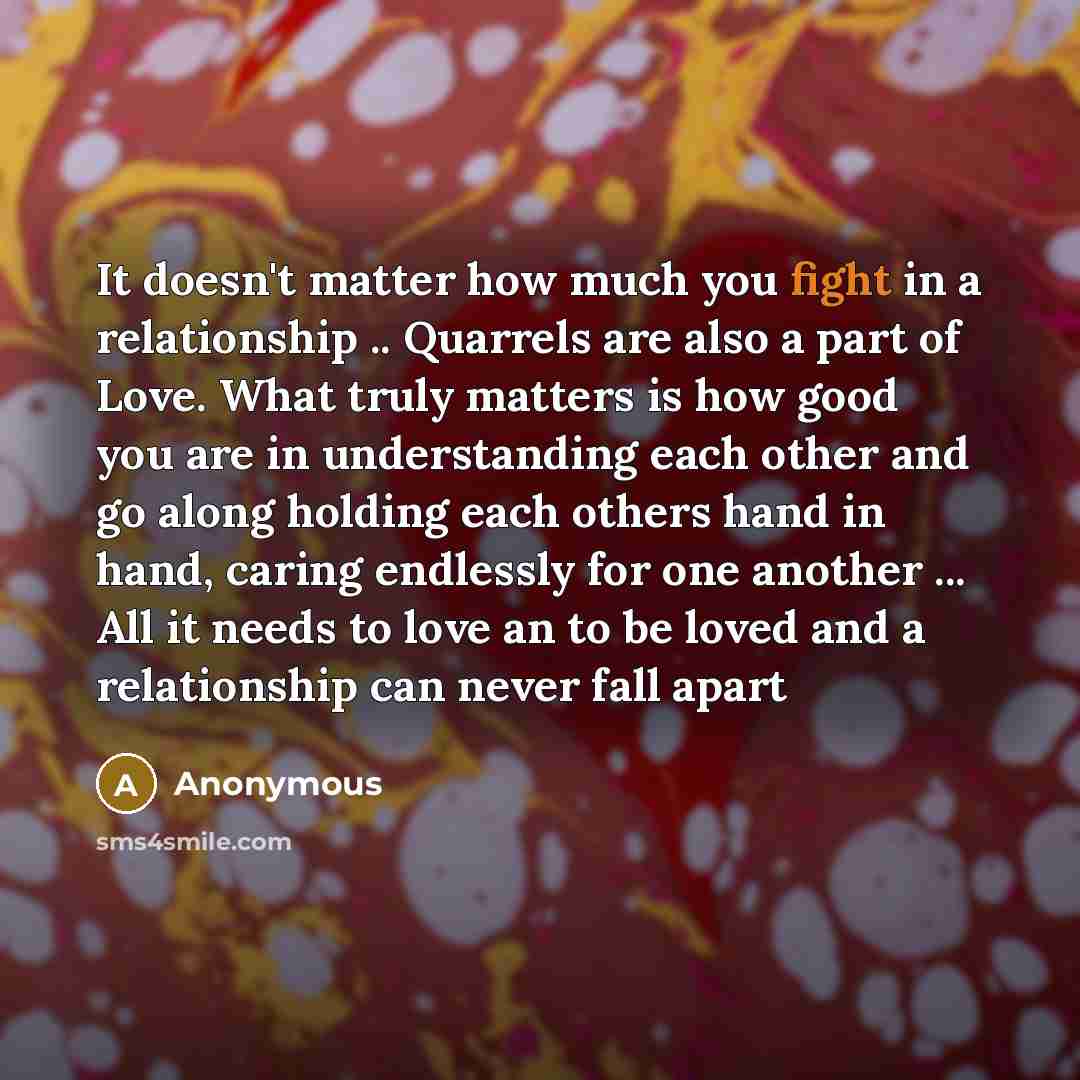“It doesn't matter how much you fight in a relationship .. Quarrels are also a part of Love. What truly matters is how good you are in understanding each other and go along holding each others hand in hand, caring endlessly for one another ... All it needs to love an to be loved and a relationship…” quote by Anonymous