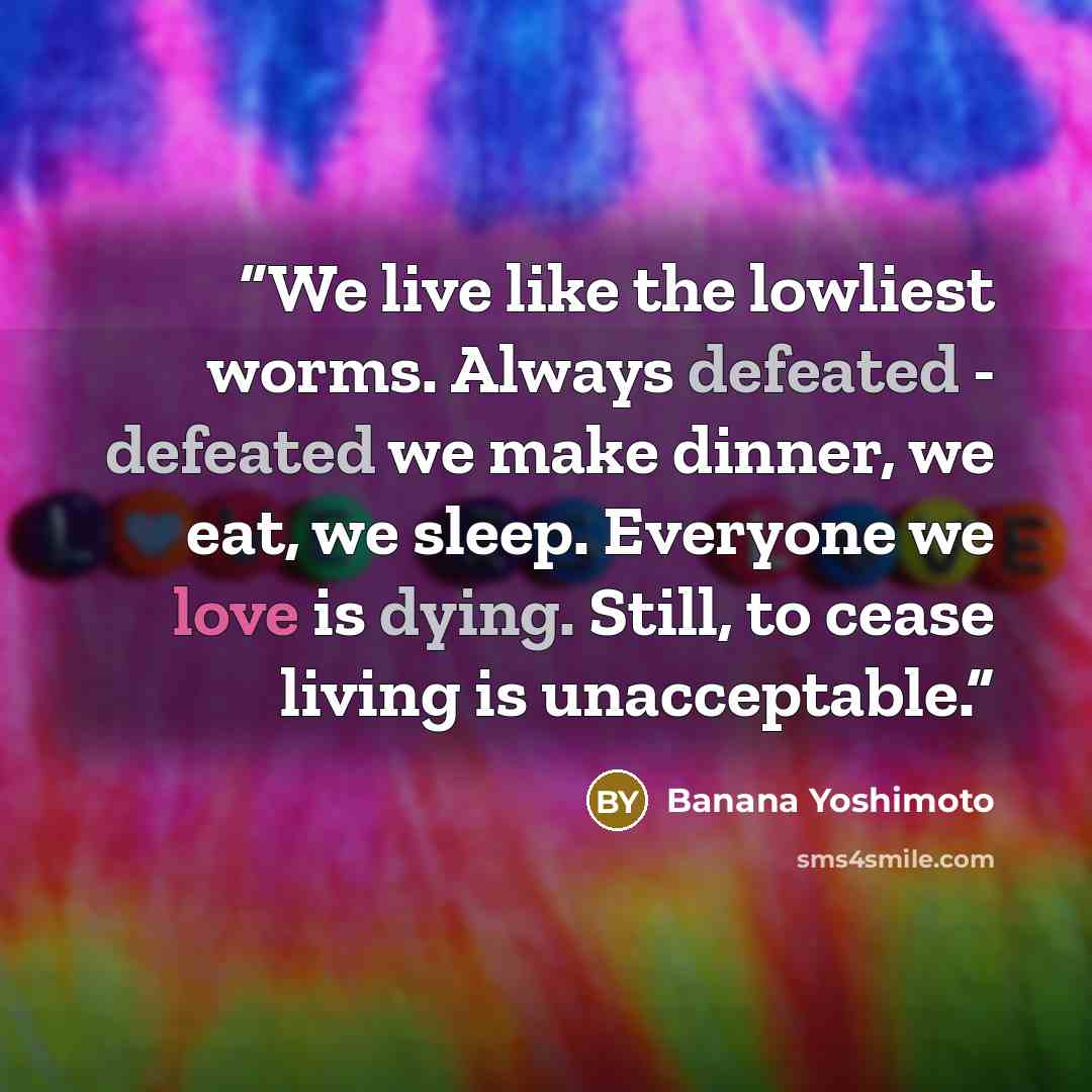 “We live like the lowliest worms. Always defeated - defeated we make dinner, we eat, we sleep. Everyone we love is dying. Still, to cease living is unacceptable.” quote by Banana Yoshimoto