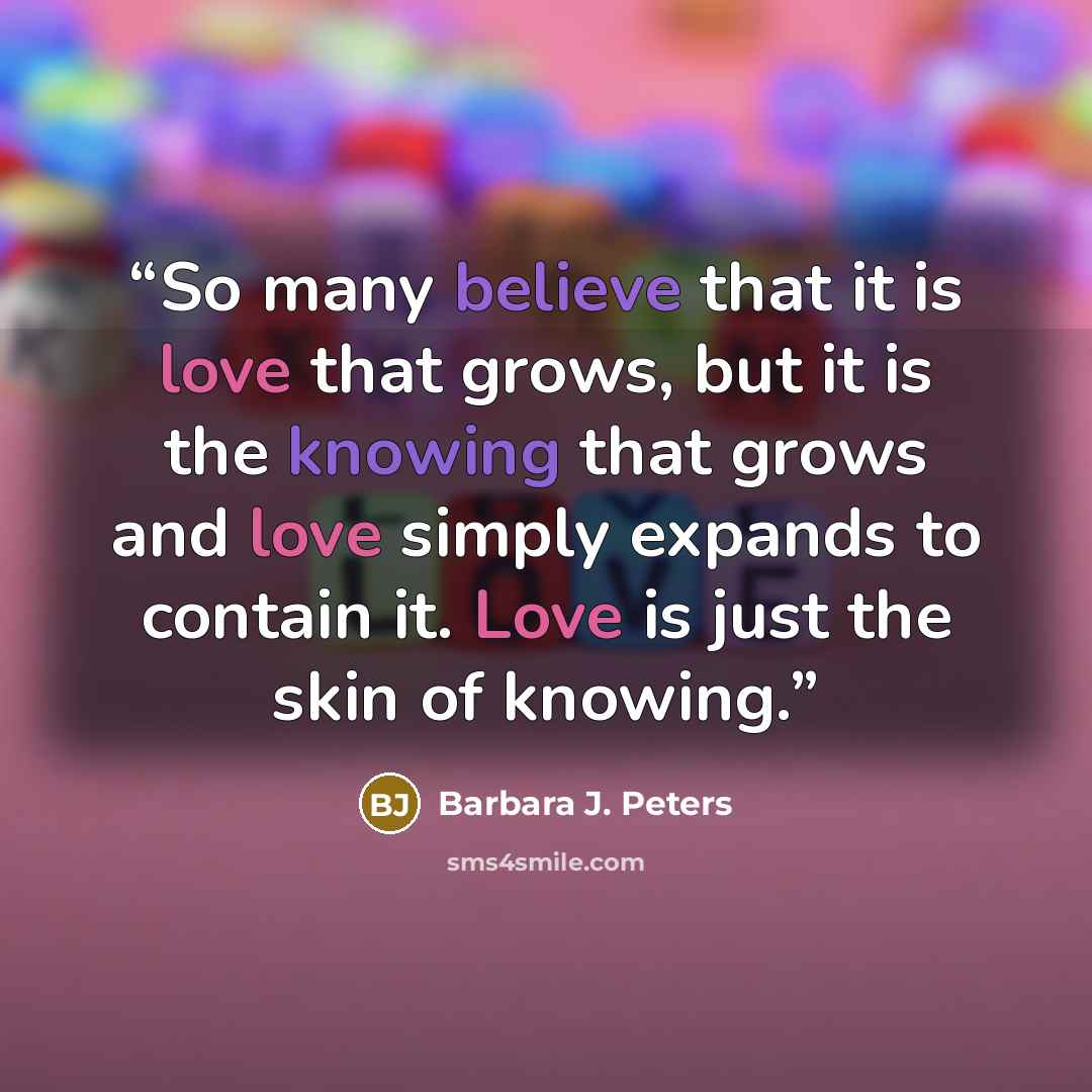 “So many believe that it is love that grows, but it is the knowing that grows and love simply expands to contain it. Love is just the skin of knowing.” quote by Barbara J. Peters