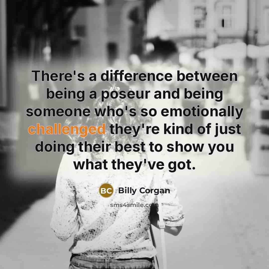 “There's a difference between being a poseur and being someone who's so emotionally challenged they're kind of just doing their best to show you what they've got.” quote by Billy Corgan