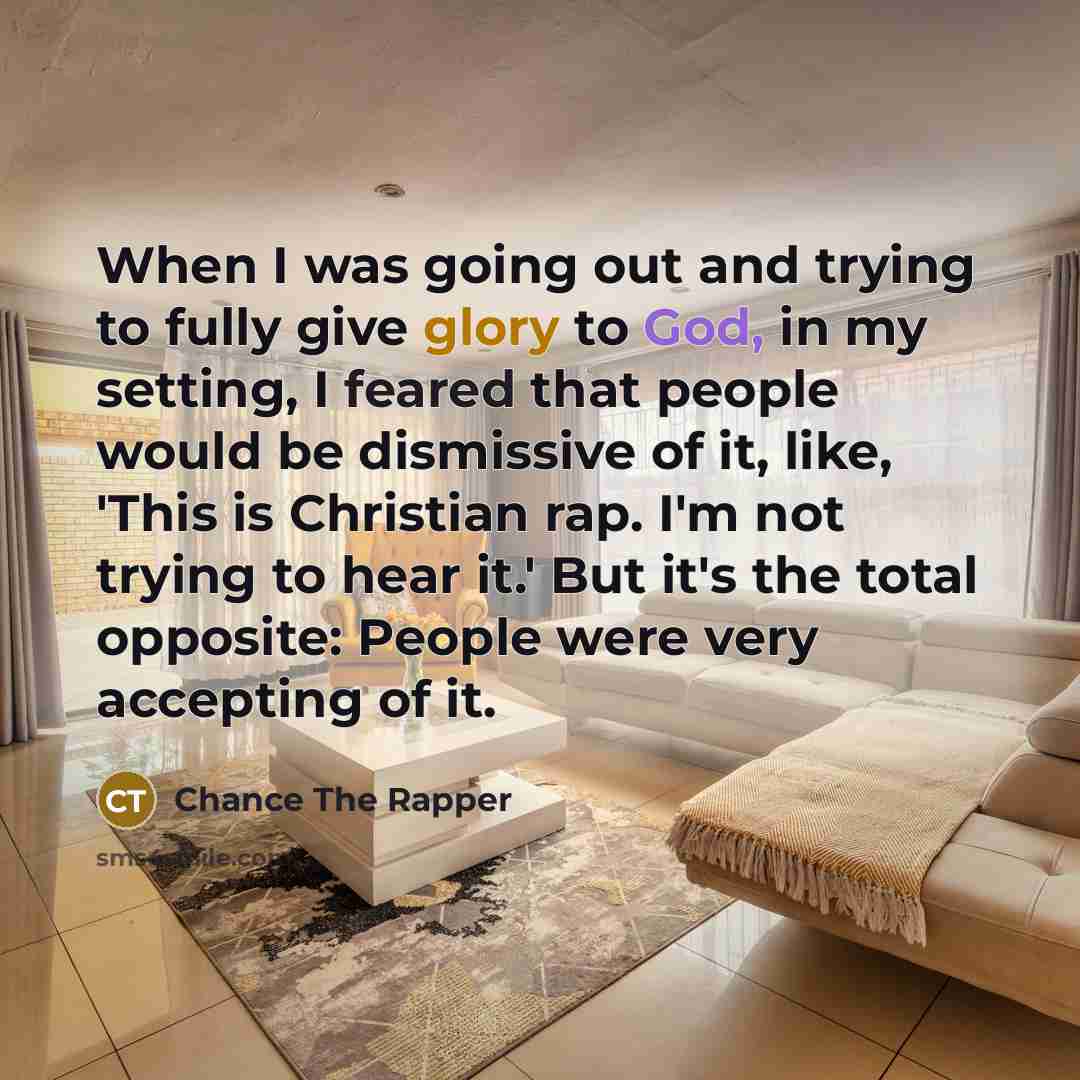 “When I was going out and trying to fully give glory to God, in my setting, I feared that people would be dismissive of it, like, 'This is Christian rap. I'm not trying to hear it.' But it's the total opposite: People were very accepting of it.” quote by Chance The Rapper