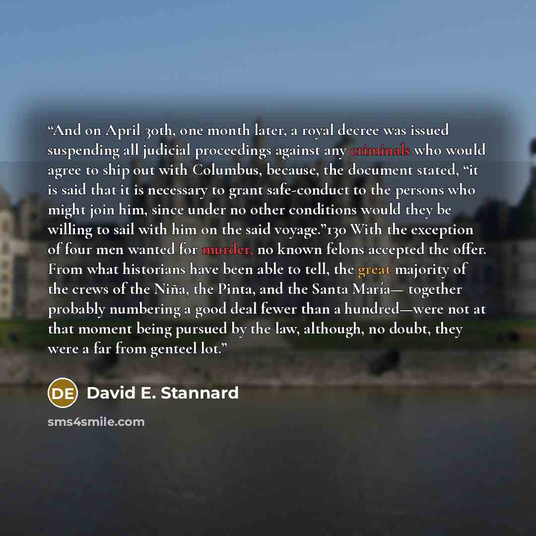“And on April 30th, one month later, a royal decree was issued suspending all judicial proceedings against any criminals who would agree to ship out with Columbus, because, the document stated, “it is said that it is necessary to grant safe-conduct to the persons who might join him, since under no…” quote by David E. Stannard
