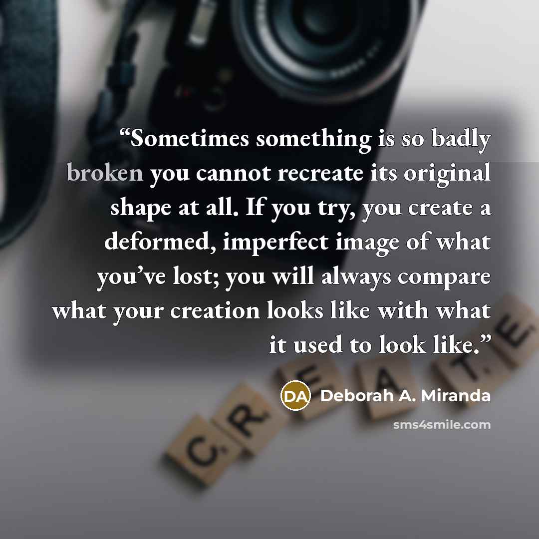 “Sometimes something is so badly broken you cannot recreate its original shape at all. If you try, you create a deformed, imperfect image of what you’ve lost; you will always compare what your creation looks like with what it used to look like.” quote by Deborah A. Miranda