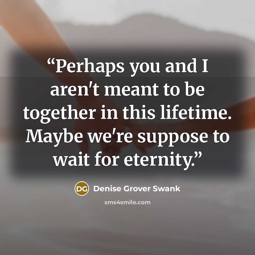 “Perhaps you and I aren't meant to be together in this lifetime. Maybe we're suppose to wait for eternity.” quote by Denise Grover Swank