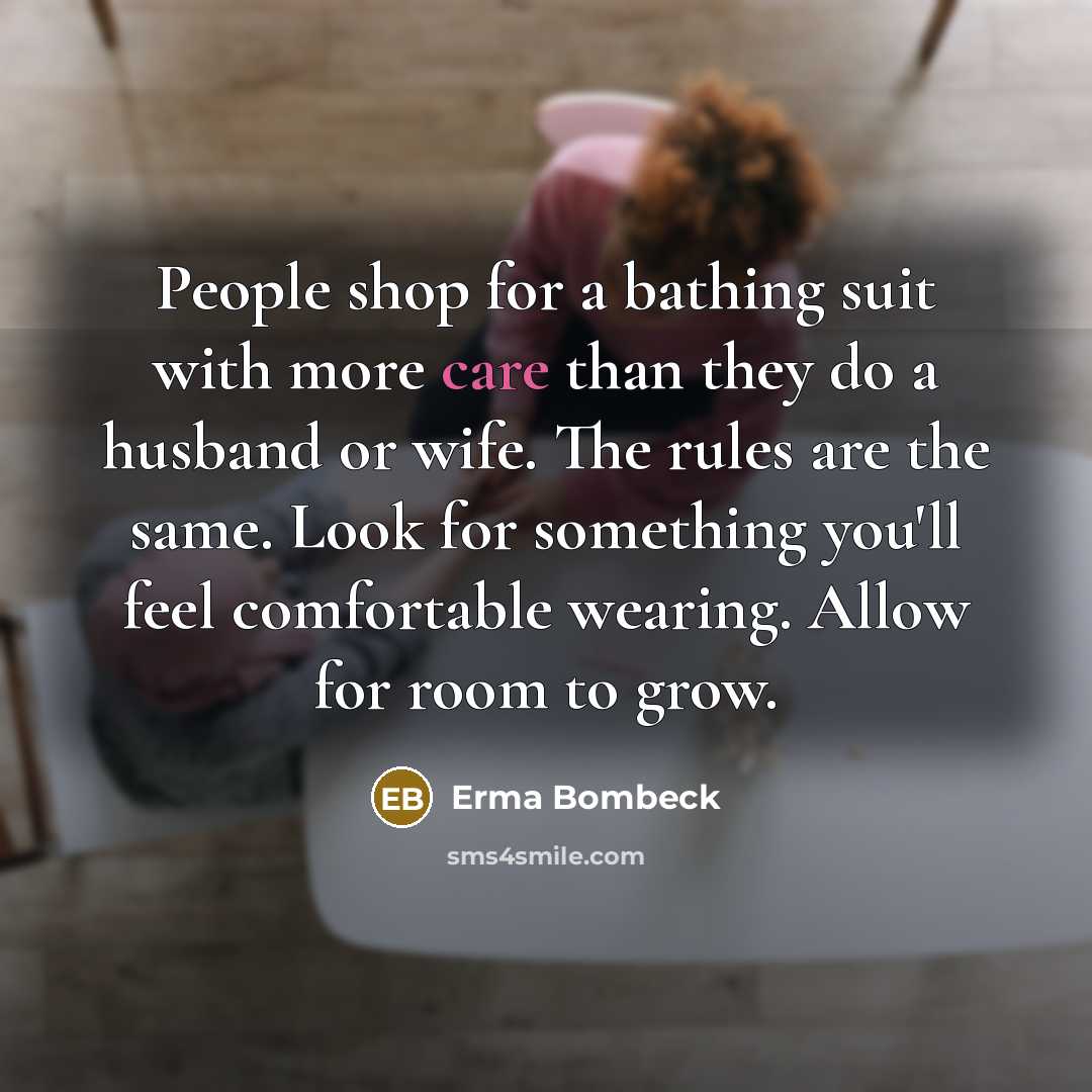 “People shop for a bathing suit with more care than they do a husband or wife. The rules are the same. Look for something you'll feel comfortable wearing. Allow for room to grow.” quote by Erma Bombeck