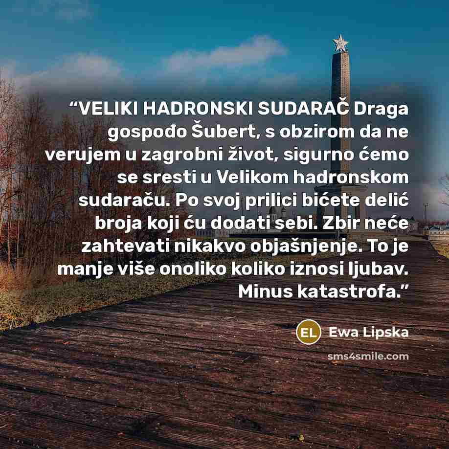 “VELIKI HADRONSKI SUDARAČ Draga gospođo Šubert, s obzirom da ne verujem u zagrobni život, sigurno ćemo se sresti u Velikom hadronskom sudaraču. Po svoj prilici bićete delić broja koji ću dodati sebi. Zbir neće zahtevati nikakvo objašnjenje. To je manje više onoliko koliko iznosi ljubav. Minus…” quote by Ewa Lipska