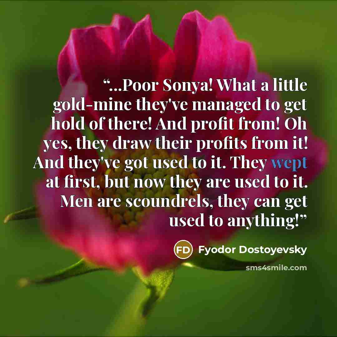 “...Poor Sonya! What a little gold-mine they've managed to get hold of there! And profit from! Oh yes, they draw their profits from it! And they've got used to it. They wept at first, but now they are used to it. Men are scoundrels, they can get used to anything!” quote by Fyodor Dostoyevsky