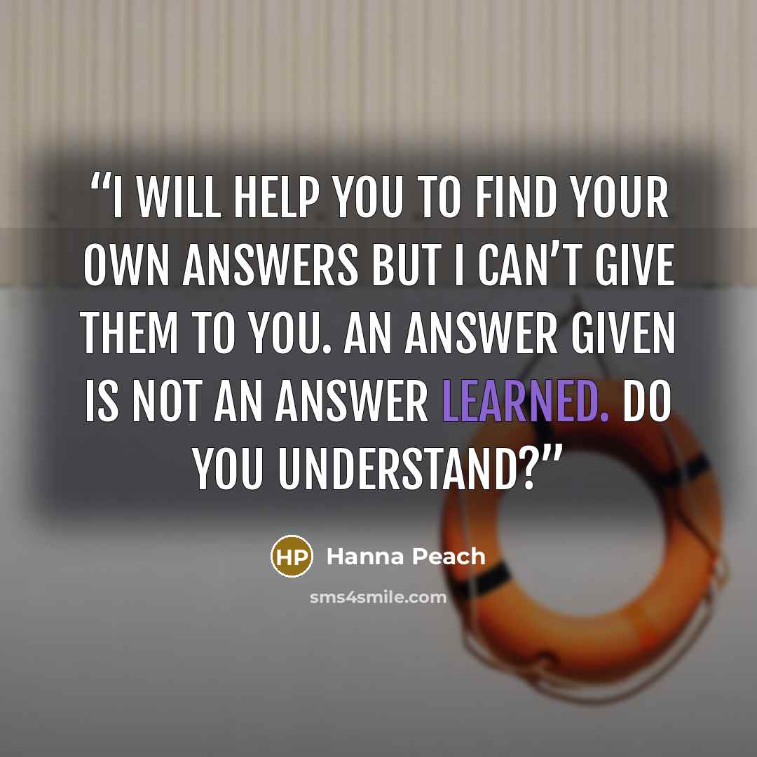 “I will help you to find your own answers but I can’t give them to you. An answer given is not an answer learned. Do you understand?” quote by Hanna Peach
