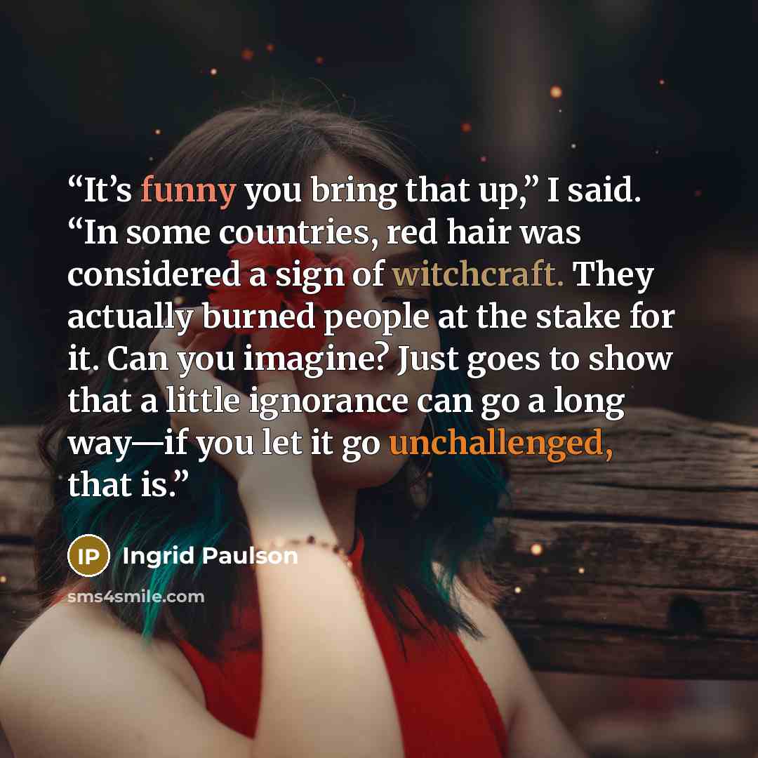 “It’s funny you bring that up,” I said. “In some countries, red hair was considered a sign of witchcraft. They actually burned people at the stake for it. Can you imagine? Just goes to show that a little ignorance can go a long way—if you let it go unchallenged, that is.” quote by Ingrid Paulson