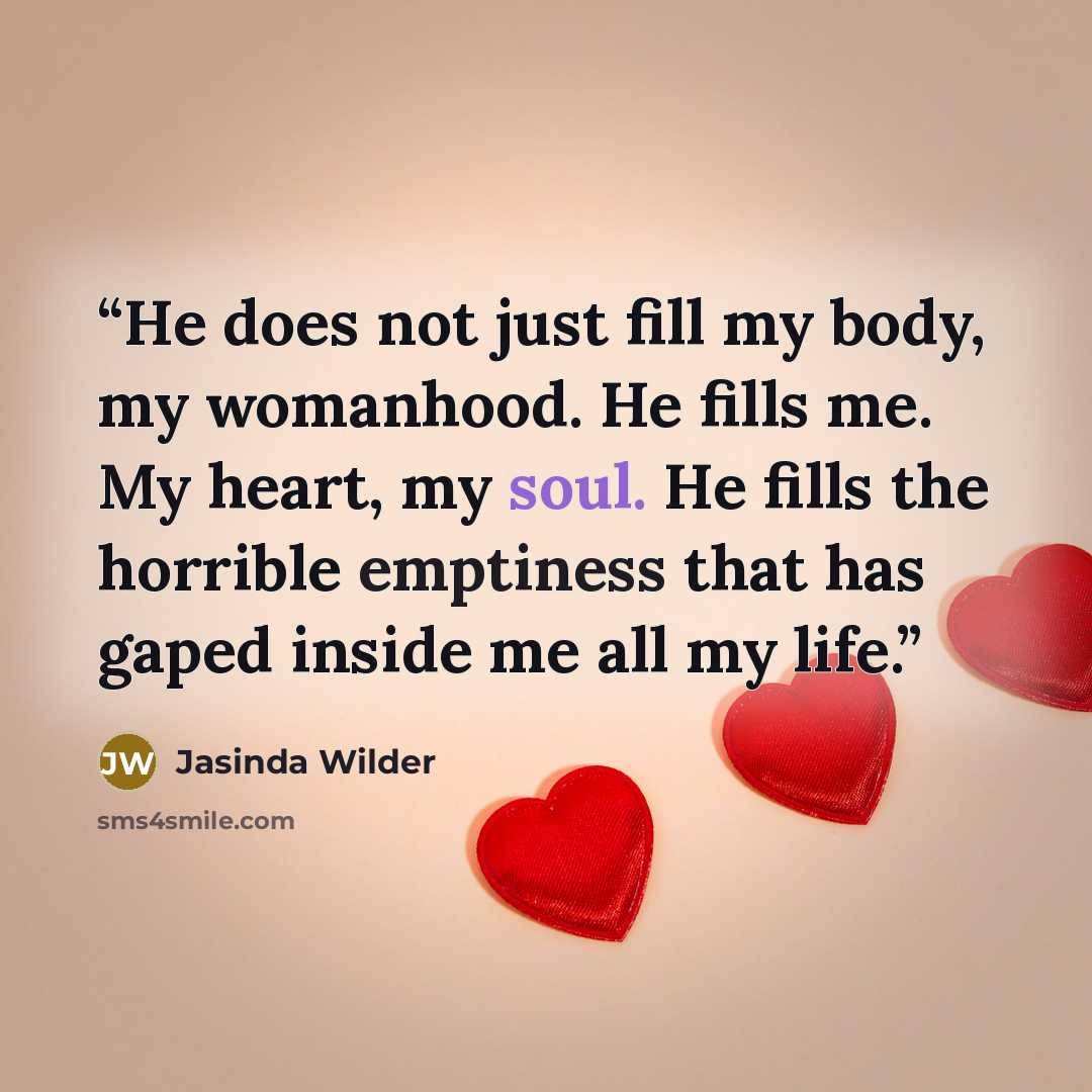 “He does not just fill my body, my womanhood. He fills me. My heart, my soul. He fills the horrible emptiness that has gaped inside me all my life.” quote by Jasinda Wilder