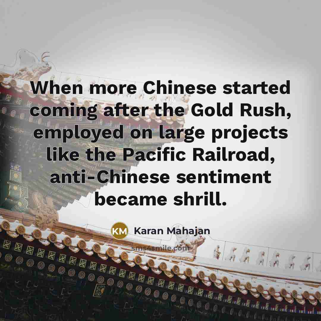 “When more Chinese started coming after the Gold Rush, employed on large projects like the Pacific Railroad, anti-Chinese sentiment became shrill.” quote by Karan Mahajan
